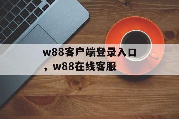 w88客户端登录入口，w88在线客服